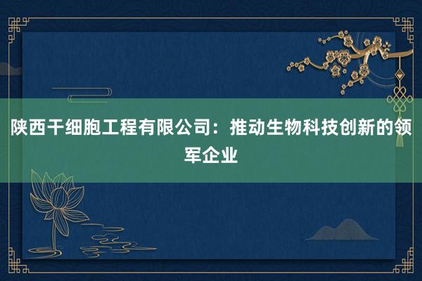 陕西干细胞工程有限公司：推动生物科技创新的领军企业